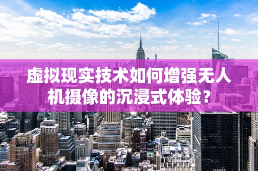 虚拟现实技术如何增强无人机摄像的沉浸式体验？