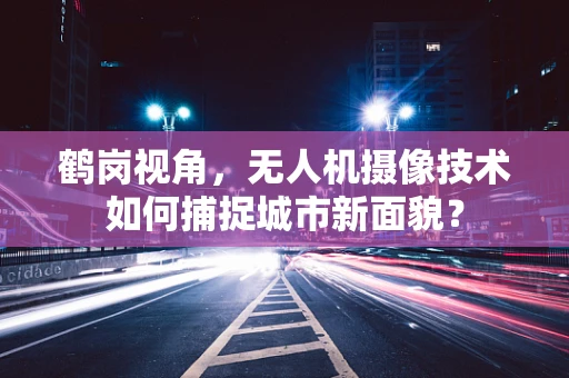 鹤岗视角，无人机摄像技术如何捕捉城市新面貌？
