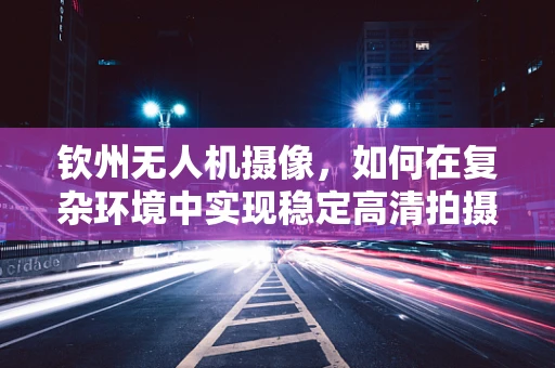 钦州无人机摄像，如何在复杂环境中实现稳定高清拍摄？