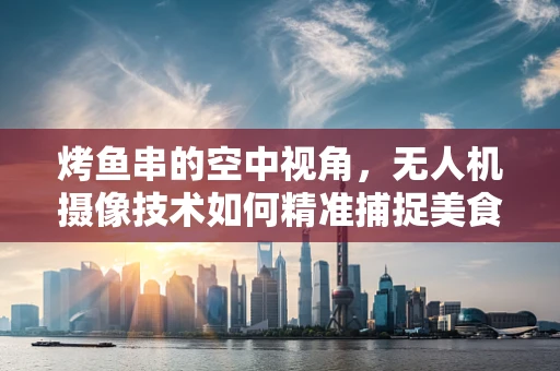 烤鱼串的空中视角，无人机摄像技术如何精准捕捉美食瞬间？