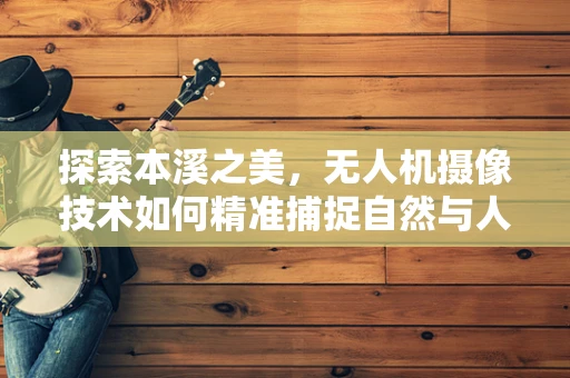 探索本溪之美，无人机摄像技术如何精准捕捉自然与人文的和谐共生？