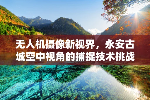 无人机摄像新视界，永安古城空中视角的捕捉技术挑战