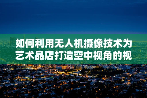 如何利用无人机摄像技术为艺术品店打造空中视角的视觉盛宴？