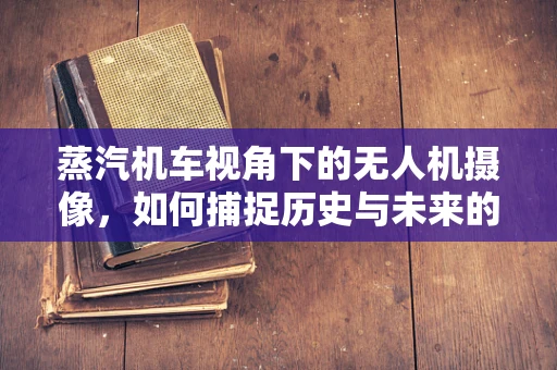 蒸汽机车视角下的无人机摄像，如何捕捉历史与未来的交汇？