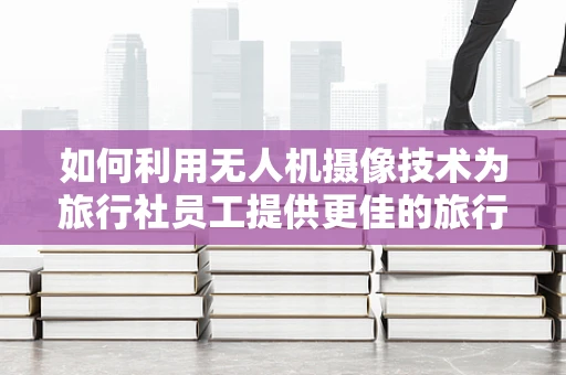 如何利用无人机摄像技术为旅行社员工提供更佳的旅行体验？