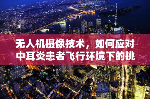 无人机摄像技术，如何应对中耳炎患者飞行环境下的挑战？