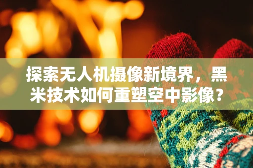 探索无人机摄像新境界，黑米技术如何重塑空中影像？