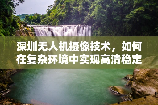 深圳无人机摄像技术，如何在复杂环境中实现高清稳定拍摄？