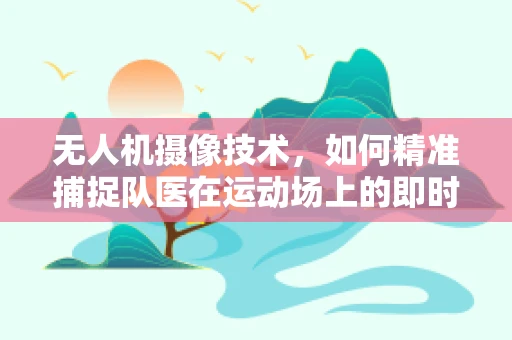 无人机摄像技术，如何精准捕捉队医在运动场上的即时干预？