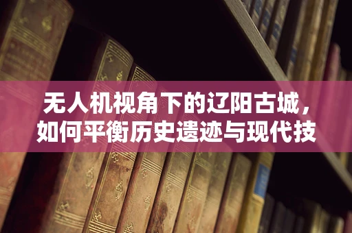无人机视角下的辽阳古城，如何平衡历史遗迹与现代技术的融合？