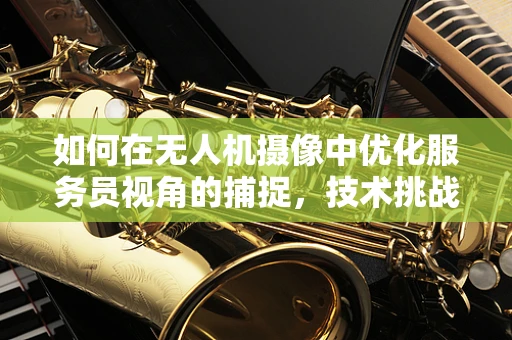 如何在无人机摄像中优化服务员视角的捕捉，技术挑战与解决方案？