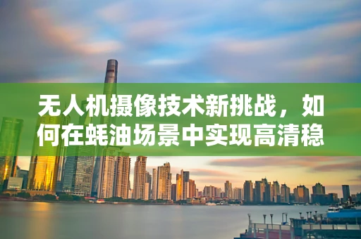 无人机摄像技术新挑战，如何在蚝油场景中实现高清稳定拍摄？