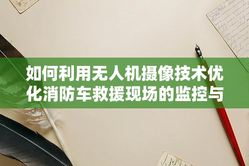 如何利用无人机摄像技术优化消防车救援现场的监控与评估？