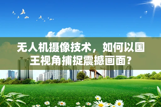 无人机摄像技术，如何以国王视角捕捉震撼画面？
