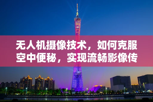 无人机摄像技术，如何克服空中便秘，实现流畅影像传输？