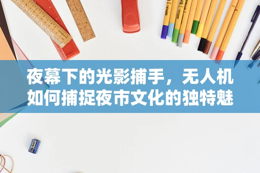 夜幕下的光影捕手，无人机如何捕捉夜市文化的独特魅力？