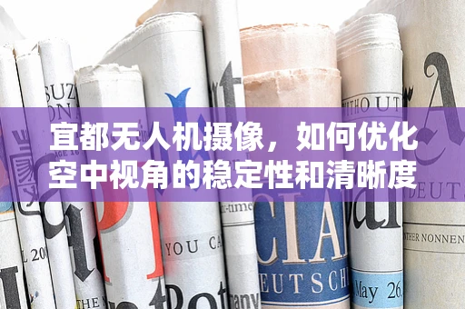 宜都无人机摄像，如何优化空中视角的稳定性和清晰度？