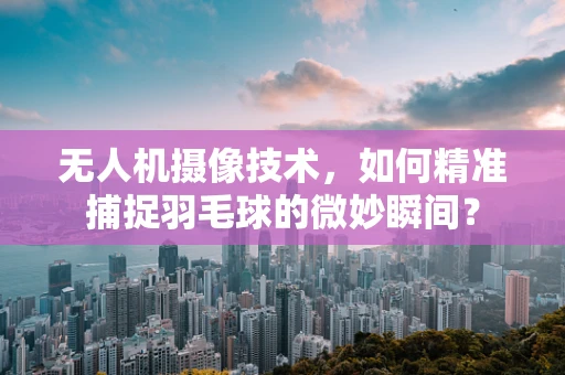 无人机摄像技术，如何精准捕捉羽毛球的微妙瞬间？
