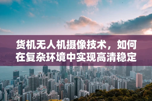货机无人机摄像技术，如何在复杂环境中实现高清稳定拍摄？