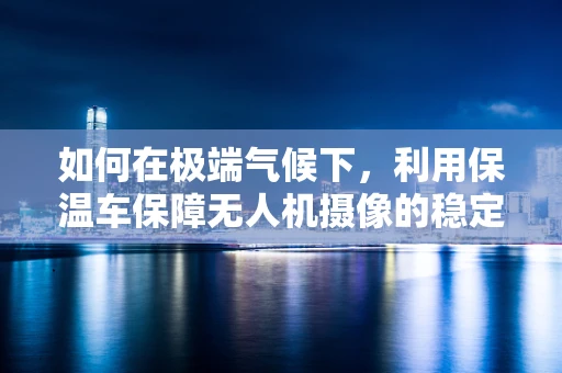 如何在极端气候下，利用保温车保障无人机摄像的稳定运行？