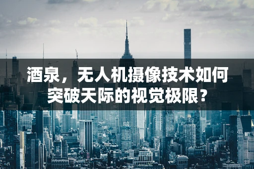 酒泉，无人机摄像技术如何突破天际的视觉极限？