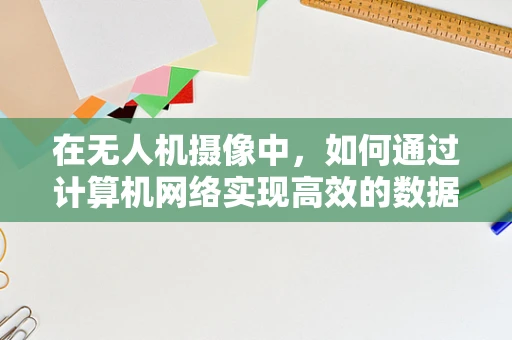 在无人机摄像中，如何通过计算机网络实现高效的数据传输与控制？