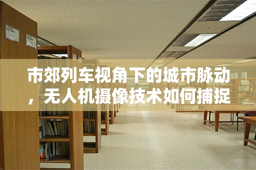 市郊列车视角下的城市脉动，无人机摄像技术如何捕捉动态美景？