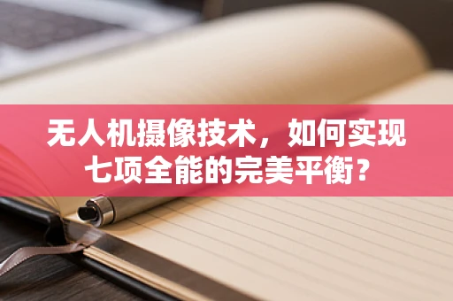 无人机摄像技术，如何实现七项全能的完美平衡？