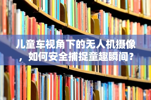 儿童车视角下的无人机摄像，如何安全捕捉童趣瞬间？