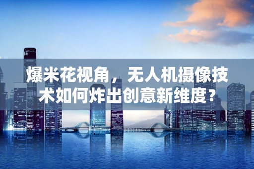 爆米花视角，无人机摄像技术如何炸出创意新维度？