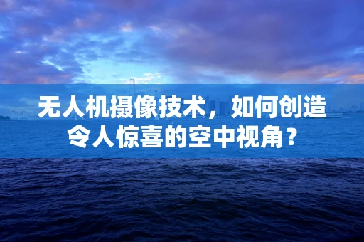 无人机摄像技术，如何创造令人惊喜的空中视角？