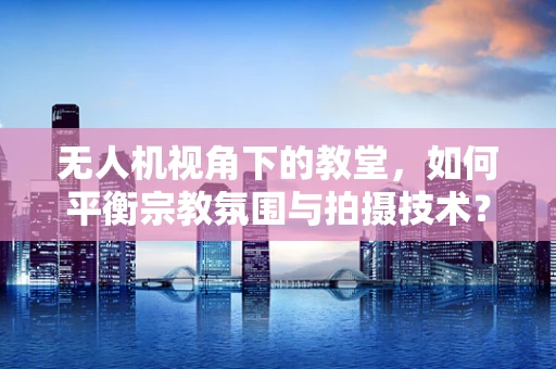无人机视角下的教堂，如何平衡宗教氛围与拍摄技术？
