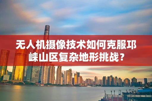 无人机摄像技术如何克服邛崃山区复杂地形挑战？