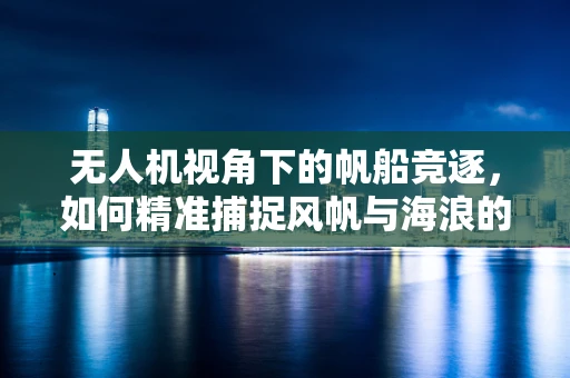 无人机视角下的帆船竞逐，如何精准捕捉风帆与海浪的舞蹈？