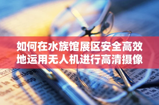 如何在水族馆展区安全高效地运用无人机进行高清摄像？