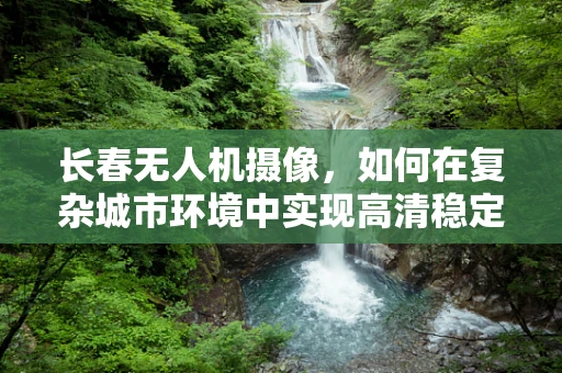 长春无人机摄像，如何在复杂城市环境中实现高清稳定拍摄？