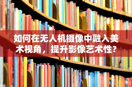 如何在无人机摄像中融入美术视角，提升影像艺术性？