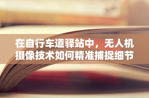 在自行车道驿站中，无人机摄像技术如何精准捕捉细节？