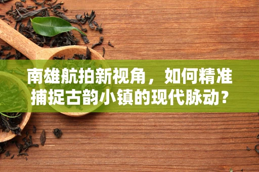 南雄航拍新视角，如何精准捕捉古韵小镇的现代脉动？