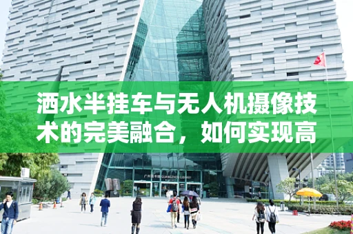 洒水半挂车与无人机摄像技术的完美融合，如何实现高效监控与精准洒水？