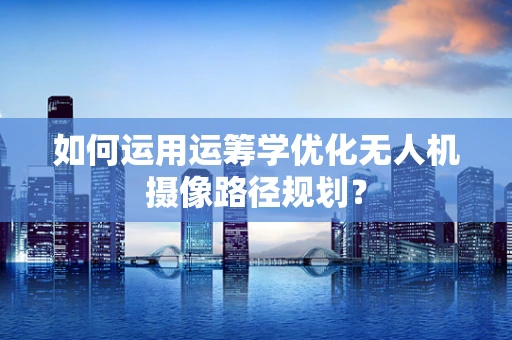 如何运用运筹学优化无人机摄像路径规划？