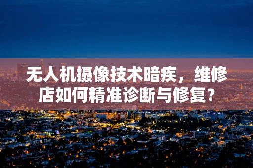 无人机摄像技术暗疾，维修店如何精准诊断与修复？