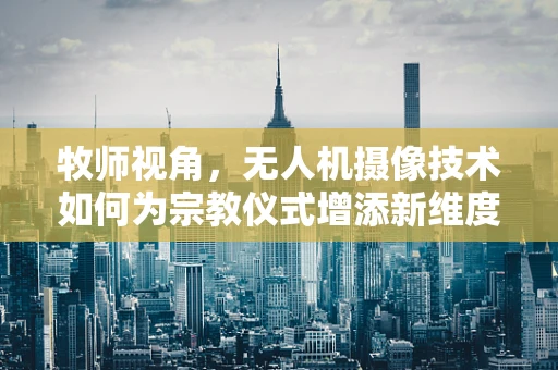 牧师视角，无人机摄像技术如何为宗教仪式增添新维度？