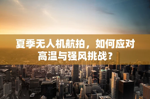 夏季无人机航拍，如何应对高温与强风挑战？