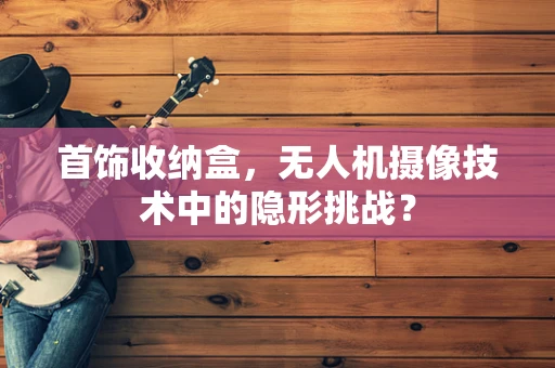 首饰收纳盒，无人机摄像技术中的隐形挑战？