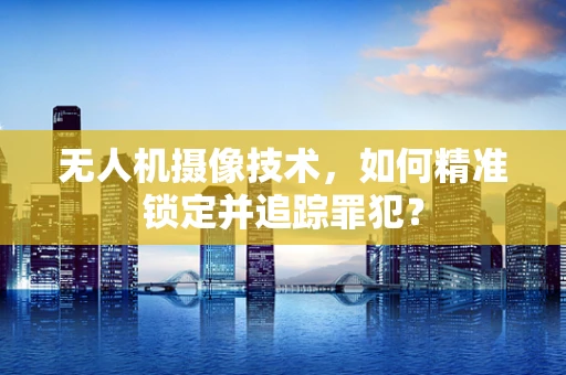 无人机摄像技术，如何精准锁定并追踪罪犯？