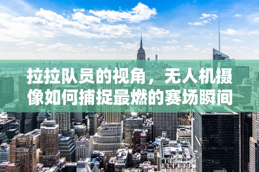 拉拉队员的视角，无人机摄像如何捕捉最燃的赛场瞬间？