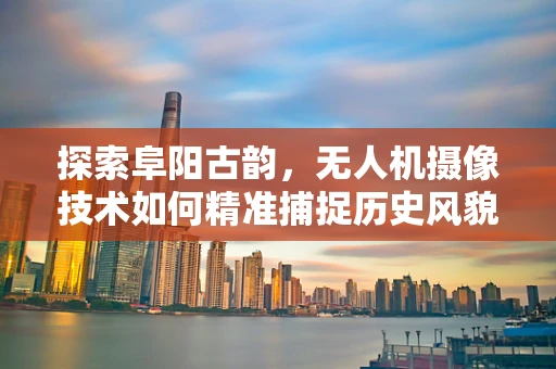 探索阜阳古韵，无人机摄像技术如何精准捕捉历史风貌？