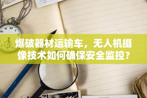 爆破器材运输车，无人机摄像技术如何确保安全监控？