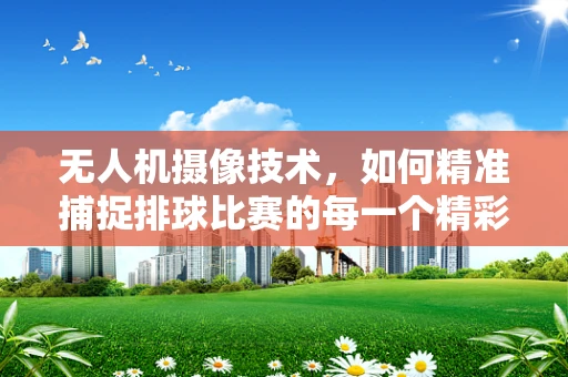 无人机摄像技术，如何精准捕捉排球比赛的每一个精彩瞬间？